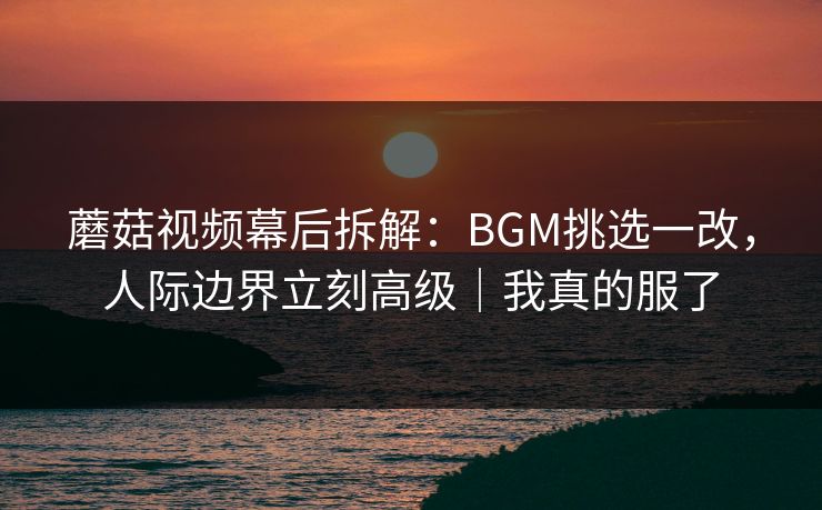 蘑菇视频幕后拆解：BGM挑选一改，人际边界立刻高级｜我真的服了