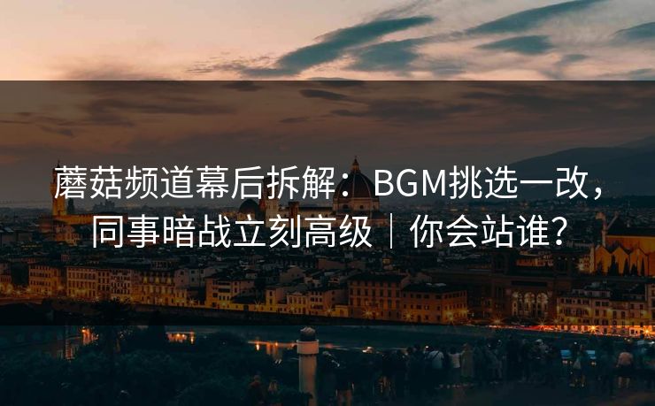 蘑菇频道幕后拆解：BGM挑选一改，同事暗战立刻高级｜你会站谁？