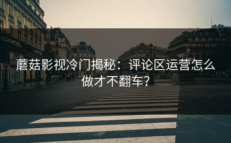 蘑菇影视冷门揭秘：评论区运营怎么做才不翻车？