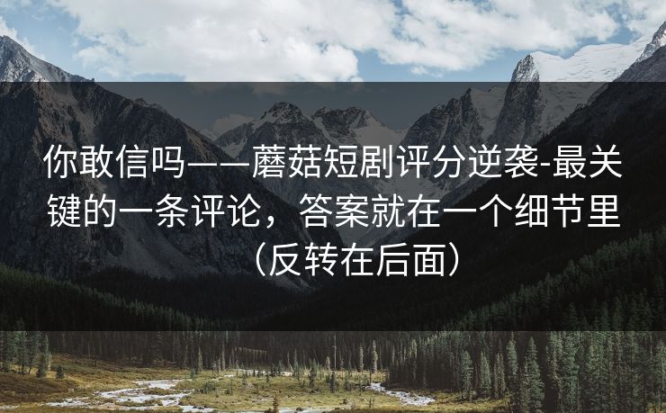 你敢信吗——蘑菇短剧评分逆袭-最关键的一条评论,答案就在一个细节里(反转在后面)
