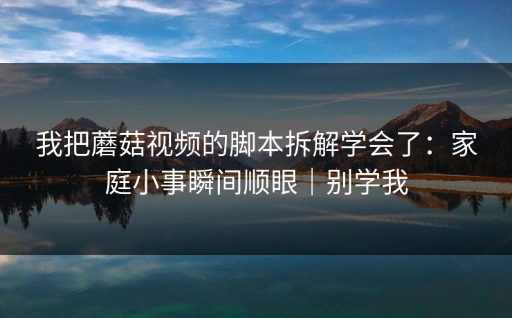 我把蘑菇视频的脚本拆解学会了:家庭小事瞬间顺眼|别学我