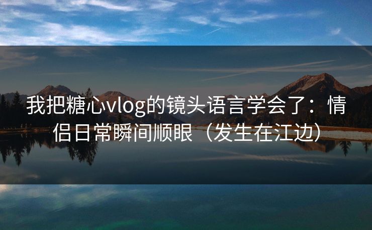 我把糖心vlog的镜头语言学会了:情侣日常瞬间顺眼(发生在江边)
